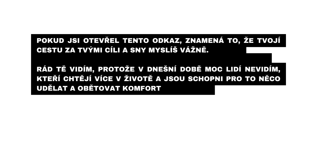 Pokud jSI otevřel tento ODKAZ znamená to že TVOJÍ cestU za TVÝMI cíli a sny MYSLÍŠ VÁŽNĚ Rád tě vidím protože v dnešní době moc lidí nevidím kteří chtějí více V ŽIVOTĚ A JSOU SCHOPNi pro to NĚCO UDĚLAT A OBĚTOVAT KOMFORT
