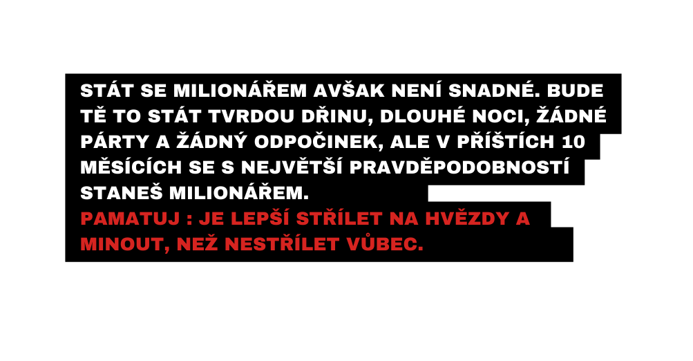 Stát se milionářem AVŠAK není snadné Bude TĚ to stát tvrdou DŘINU DLOUHÉ noci žádné PÁRTY A ŽÁDNÝ ODPOČINEK ale v příštích 10 měsících se S NEJVĚTŠÍ PRAVDĚPODOBNOSTÍ STANEŠ MILIONÁŘEM Pamatuj Je lepší střílet na hvězdy a minout neŽ nestřílet vůbec