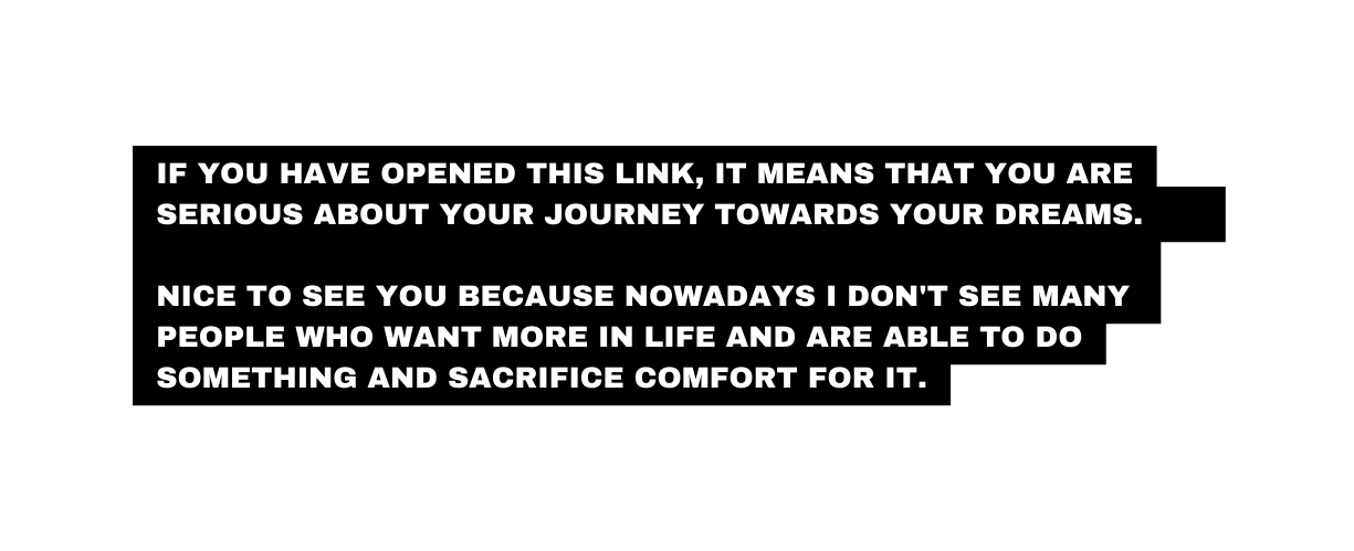 If YOU have opened this LINK it means that YOU are SERIOUS about YOUR journey towards YOUR dreams Nice to see you because nowadays I don t see many people who want more IN LIFE AND ARE ABLE TO DO SOMETHING AND SACRIFICE COMFORT for it
