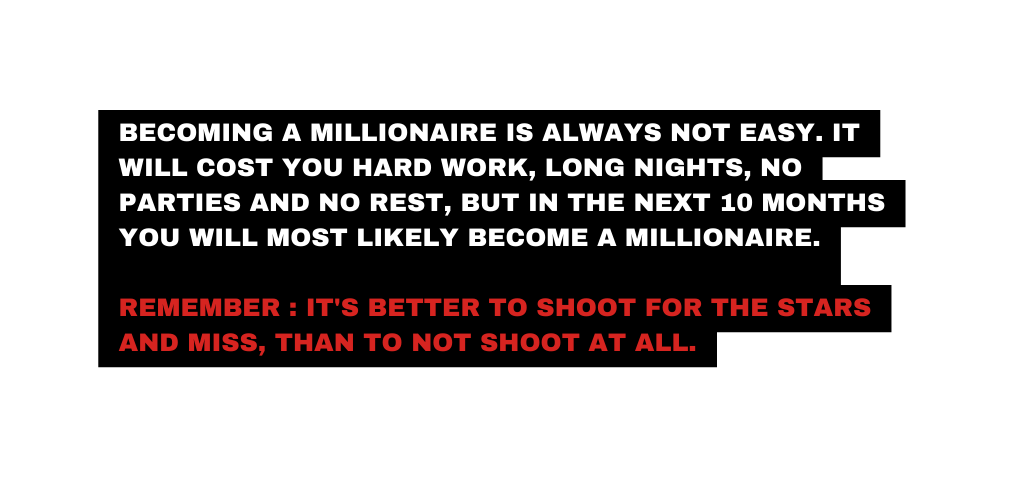 Becoming a millionaire is ALWAYS not easy It will cost YOU HARD WORK LONG NIGHTS NO PARTIES AND NO REST but in the next 10 months you WILL MOST LIKELY BECOME A MILLIONAIRE Remember It s better to shoot for the stars and miss THAN TO NOT shoot at all